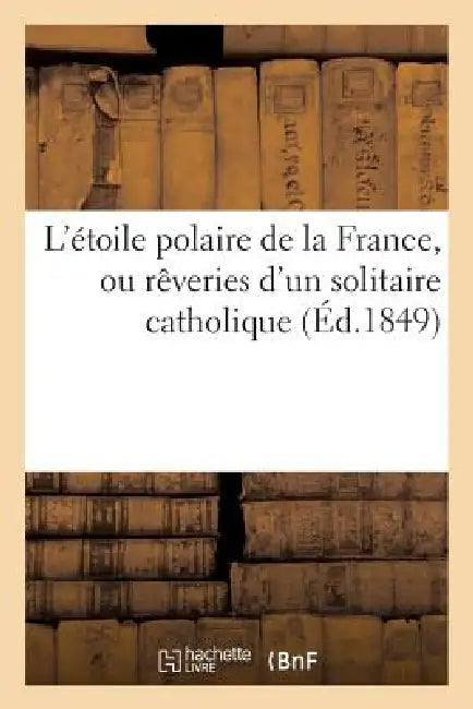 L'Étoile Polaire de la France, Ou Rêveries d'Un Solitaire Catholique Sur l'Énigme Providentielle: Du Présent Et de l'Avenir by Sans Auteur