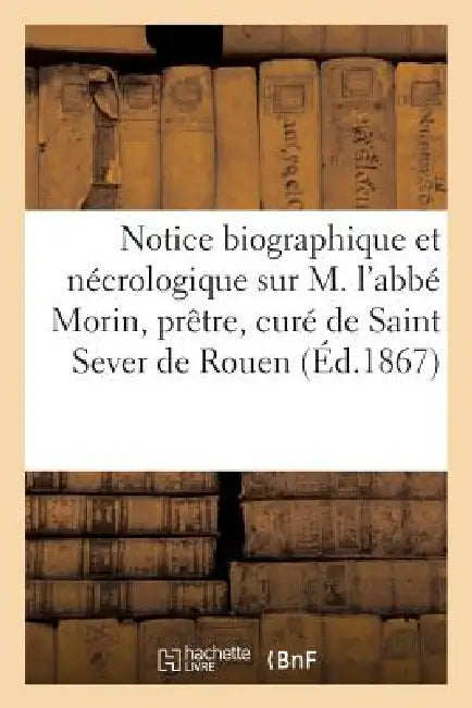 Notice Biographique Et Nécrologique Sur M. l'Abbé Morin, Prêtre, Curé de Saint Sever de Rouen, ... by Sans Auteur