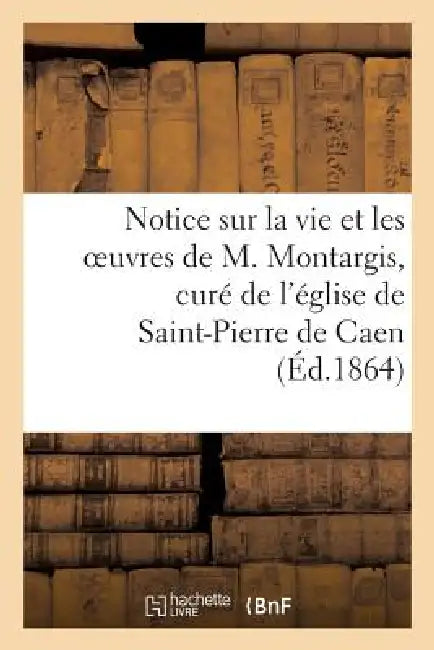 Notice Sur La Vie Et Les Oeuvres de M. Montargis, Curé de l'Église de Saint-Pierre de Caen by Sans Auteur