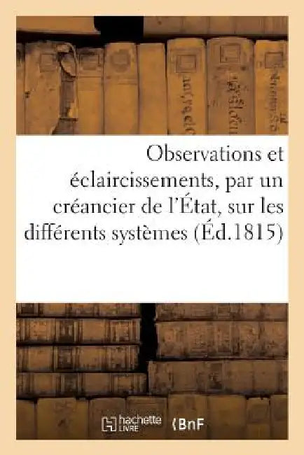 Observations Et Éclaircissements, Par Un Créancier de l'État, Sur Les Différents Systèmes: Des Finances Suivis En France Depuis l'An VIII Jusqu'au 8 J by Sans Auteur