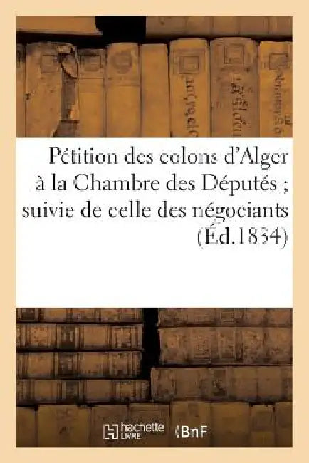 Pétition Des Colons d'Alger À La Chambre Des Députés Suivie de Celle Des Négociants de Marseille: Et Des Délibérations Du Conseil Municipal Et de la C by Sans Auteur