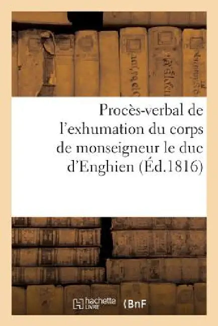 Procès-Verbal de l'Exhumation Du Corps de Monseigneur Le Duc d'Enghien, Qui a EU Lieu: Le 20 Mars 1816, En Exécution Des Ordres Du Roi by Sans Auteur