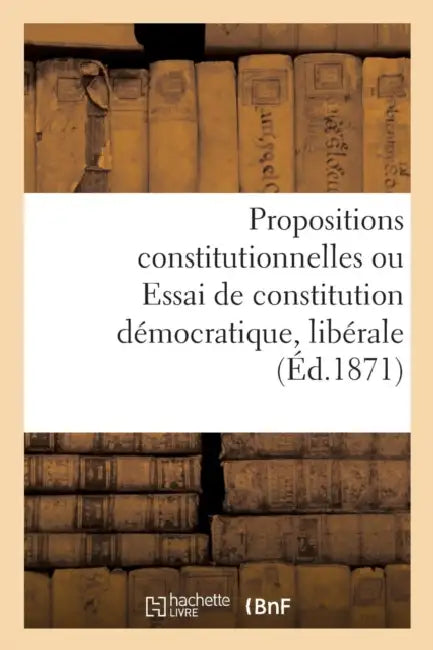 Propositions Constitutionnelles Ou Essai de Constitution Démocratique, Libérale Et Conservatrice by Sans Auteur