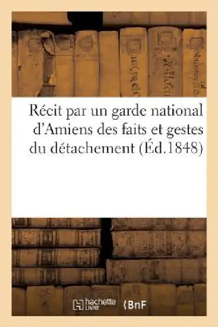 Récit Par Un Garde National d'Amiens Des Faits Et Gestes Du Détachement Qui a Pris Part: Aux Terribles Événements de Paris. 24, 25 Et 26 Juin 1848 by Sans Auteur