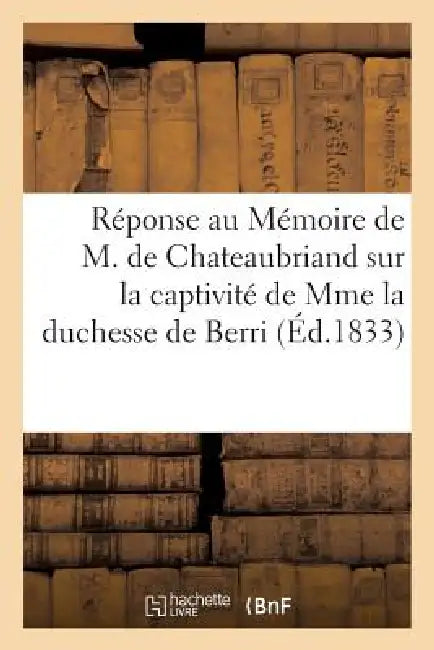 Réponse Au Mémoire de M. de Chateaubriand Sur La Captivité de Mme La Duchesse de Berri by Sans Auteur