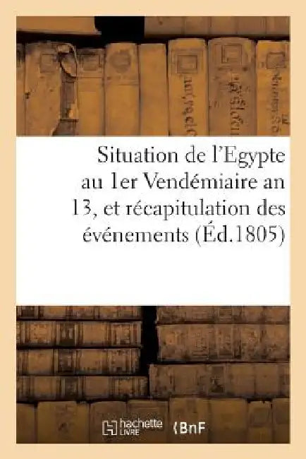 Situation de l'Egypte Au 1er Vendémiaire an 13, Et Récapitulation Des Événemens: Qui s'y Sont Succédés Depuis Le Départ de l'Armée Française by Sans Auteur