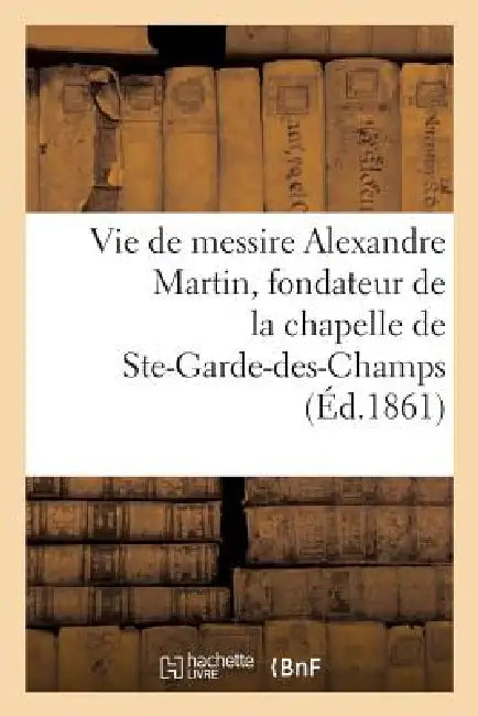 Vie de Messire Alexandre Martin, Fondateur de la Chapelle Et de la Maison de N.-D.: de Ste-Garde-Des-Champs by Sans Auteur
