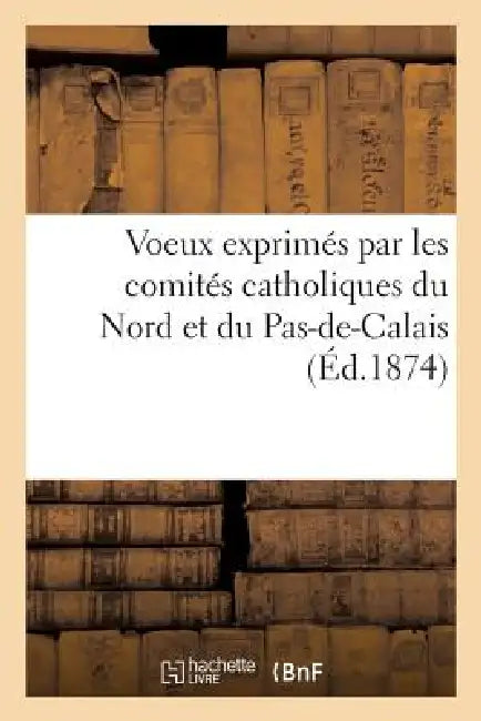 Voeux Exprimés Par Les Comités Catholiques Du Nord Et Du Pas-De-Calais Dans Leur Assemblée: Générale Tenue À Lille, Le 26 Octobre 1873 by Sans Auteur