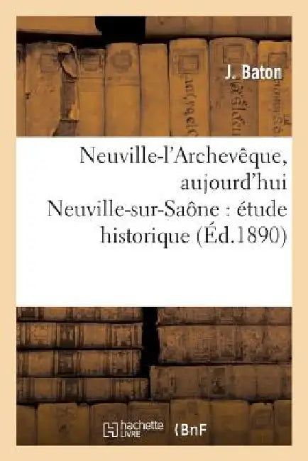 Neuville-l'Archevêque, Aujourd'hui Neuville-Sur-Saône: Étude Historique & Monographie Communale by J. Baton