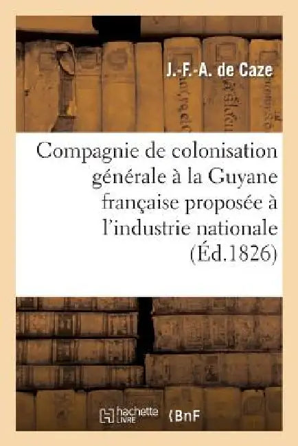 Compagnie de Colonisation Générale À La Guyane Française Proposée À l'Industrie Nationale by J. -F -A de Caze