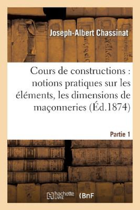Cours de Constructions: Première Partie: Notions Pratiques Sur Les Éléments, La Forme: , Les Dimensions Et La Construction Des Maçonneries by Joseph-Albert Chassinat