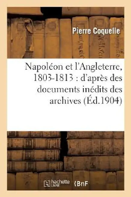 Napoléon Et l'Angleterre, 1803-1813: d'Après Des Documents Inédits Des Archives Des Affaires: Étrangères, Des Archives Nationales Et Du Foreign Office by Pierre Coquelle
