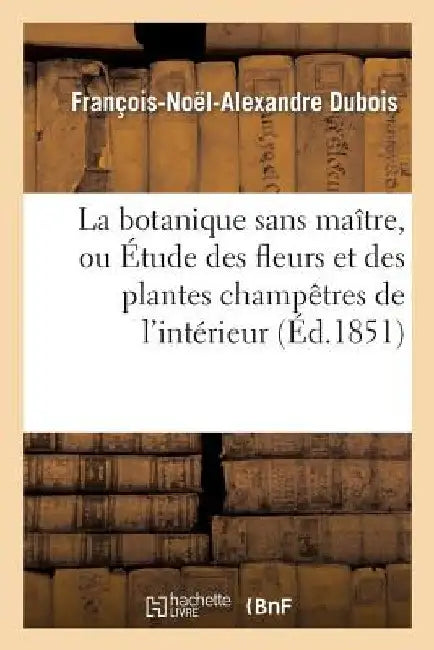 La Botanique Sans Maître, Ou Étude Des Fleurs Et Des Plantes Champêtres de l'Intérieur de la France: Et de Leurs Usages En Médecine, Dans Les Arts, Et by Dubois-F-N-A