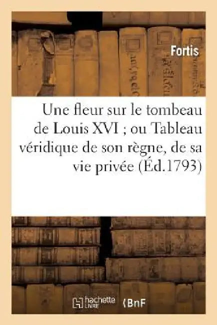 Une Fleur Sur Le Tombeau de Louis XVI Ou Tableau Véridique de Son Règne, de Sa Vie Privée: Et de Sa Mort Édifiante Où Se Trouvent Beaucoup d'Anecdotes by Fortis