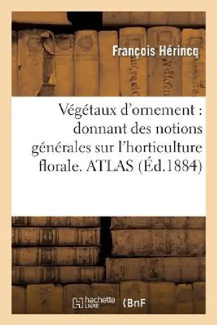 Végétaux d'Ornement: Donnant Des Notions Générales Sur l'Horticulture Florale, La Culture: Et La Description Particulière À Chaque Plante d'Ornement. by François Hérincq, Aristide Dupuis