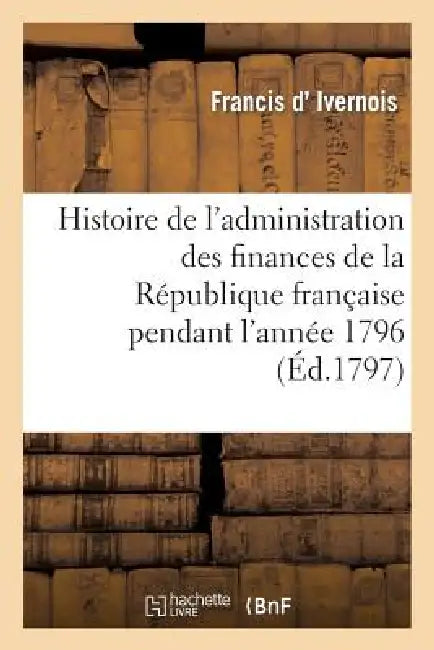 Histoire de l'Administration Des Finances de la République Française Pendant l'Année 1796: . 2e Édition by Francis D' Ivernois