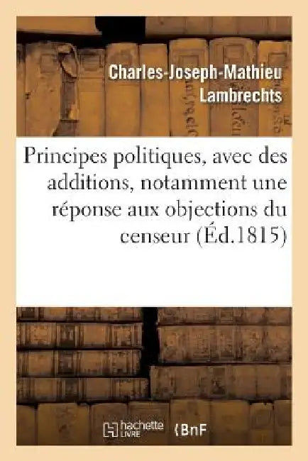 Principes Politiques, Avec Des Additions, Notamment Une Réponse Aux Objections Du Censeur by Charles-Joseph-Mathieu Lambrechts