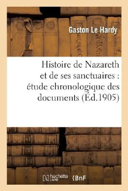 Histoire de Nazareth Et de Ses Sanctuaires: Étude Chronologique Des Documents by Gaston Le Hardy