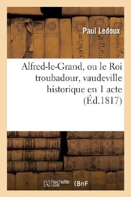 Alfred-Le-Grand, Ou Le Roi Troubadour, Vaudeville Historique En 1 Acte by Paul LeDoux