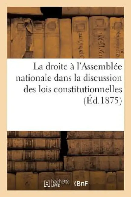 La Droite À l'Assemblée Nationale Dans La Discussion Des Lois Constitutionnelles (Éd.1875) by Sans Auteur