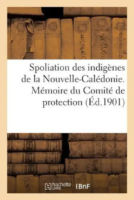 Spoliation Des Indigènes de la Nouvelle-Calédonie. Mémoire Du Comité de Protection (Éd.1901): Et de Défense Des Indigènes by Sans Auteur