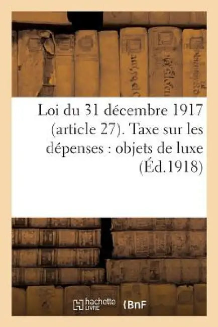 Loi Du 31 Décembre 1917 (Article 27). Taxe Sur Les Dépenses: Objets de Luxe: . Liste Complète Des Objets Désignés Comme Étant de Luxe... by Sans Auteur