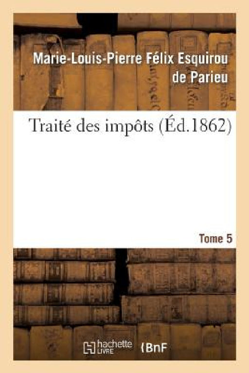 Traité Des Impôts T. 5: Rapport Historique, Économique Et Politique En France Et À l'Étrange by Marie-Louis-Pierre F Esquirou de Parieu
