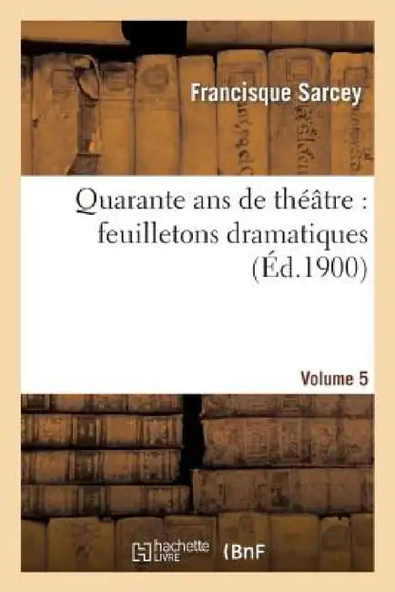 Quarante ANS de Théâtre: Feuilletons Dramatiques. Volume 5 by Francisque Sarcey