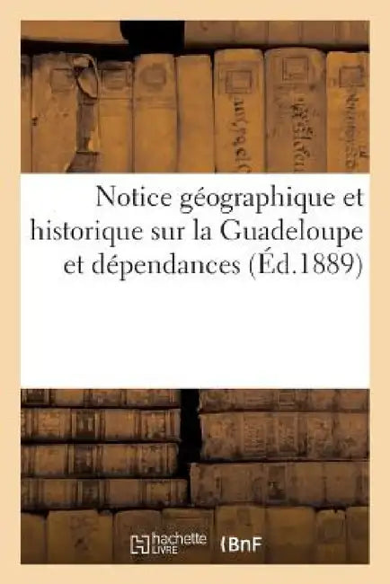 Notice Géographique Et Historique Sur La Guadeloupe Et Dépendances by Sans Auteur