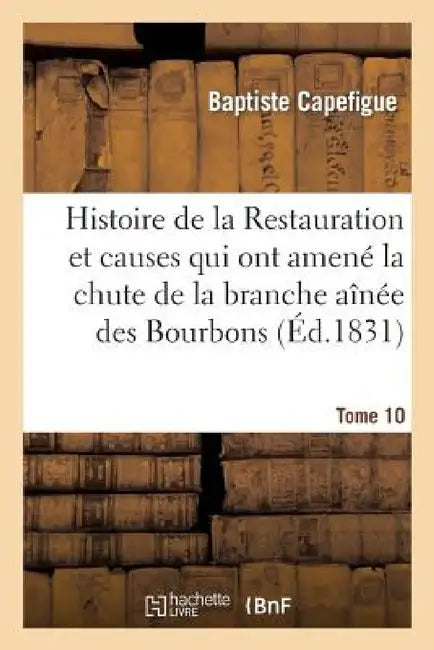 Histoire de la Restauration Et Causes Qui Ont Amené La Chute de la Branche Aînée Des Bourbons T. 10 by Baptiste Capefigue