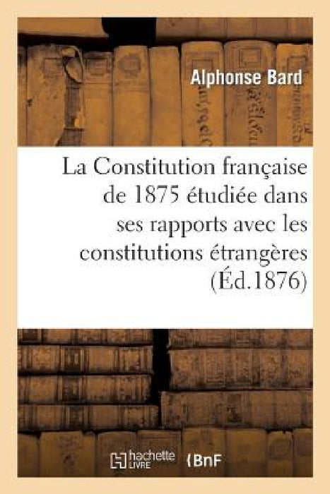 La Constitution Française de 1875 Étudiée Dans Ses Rapports Avec Les Constitutions Étrangères: Droit Constitutionnel Comparé by Alphonse Bard