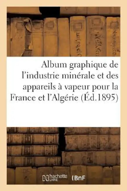 Album Graphique de l'Industrie Minérale Et Des Appareils À Vapeur Pour La France Et l'Algérie: Années 1811-1893 by Sans Auteur