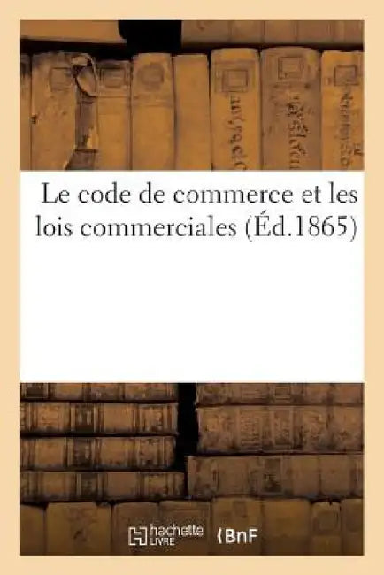 Le Code de Commerce Et Les Lois Commerciales: Commentaire Usuel Indiquant Sous Chaque Article Les Solutions Théoriques Et Pratiques Jurisprudence by L. Cazaux