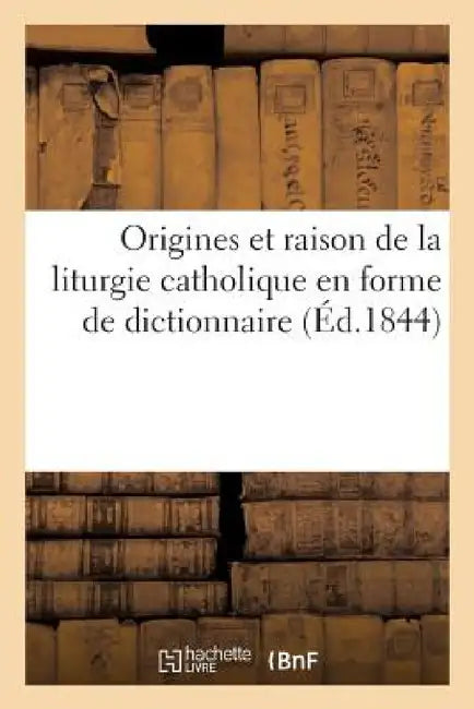 Origines Et Raison de la Liturgie Catholique En Forme de Dictionnaire... by Sans Auteur