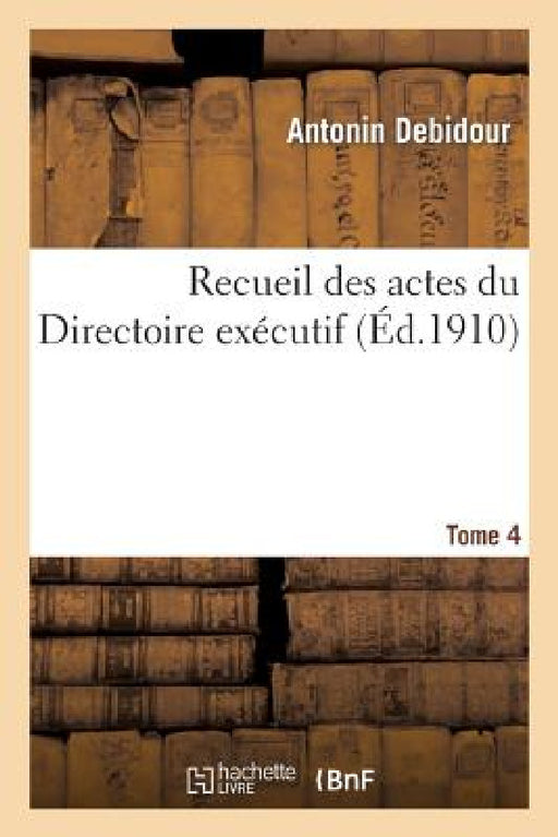 Recueil Des Actes Du Directoire Exécutif Tome 4: Procès-Verbaux, Arrêtés, Instructions, Lettres Et Actes Divers. by Antonin Debidour