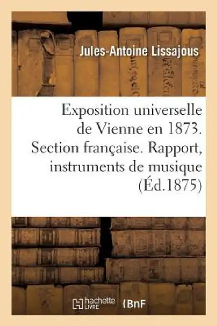 Exposition Universelle de Vienne En 1873. Section Française. Rapport Sur Les Instruments de Musique by Jules-Antoine Lissajous