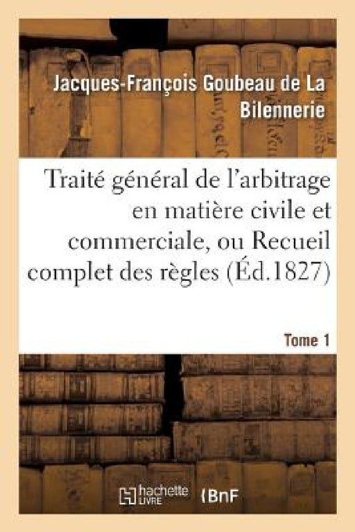 Traité Général de l'Arbitrage En Matière Civile Et Commerciale, Ou Recueil Complet Des Règles Tome 1 by Goubeau de la Bilennerie