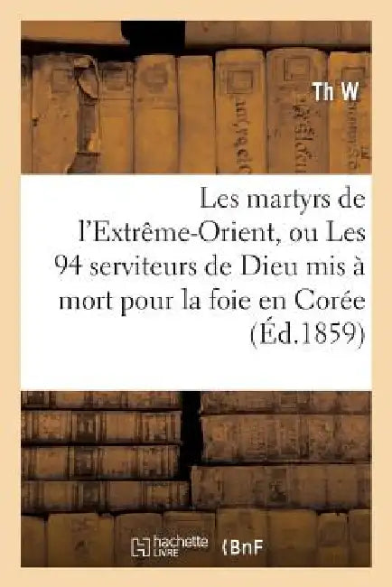 Les Martyrs de l'Extrême-Orient, Ou Les 94 Serviteurs de Dieu MIS À Mort Pour La Foie En Corée: , En Cochinchine, Au Tong-King Et En Chine by Th W.