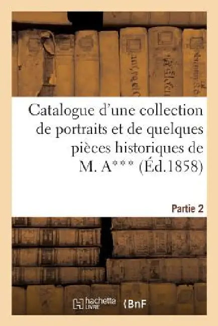 Catalogue d'Une Collection de Portraits Et de Quelques Pièces Historiques Provenant Du Cabinet: de M. A***: Seconde Partie by Sans Auteur
