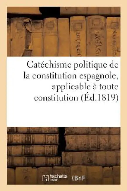 Catéchisme Politique de la Constitution Espagnole, Applicable À Toute Constitution Fondée: Sur Les Principes by Sans Auteur