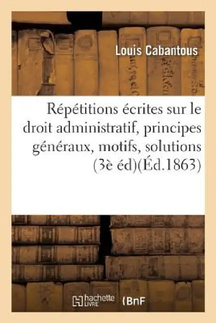 Répétitions Écrites Sur Le Droit Administratif, Exposé Des Principes Généraux, Motifs Et Solution by Louis Cabantous