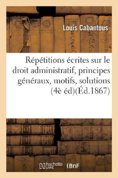Répétitions Écrites Sur Le Droit Administratif, Exposé Des Principes Généraux, Motifs Et Solution by Louis Cabantous