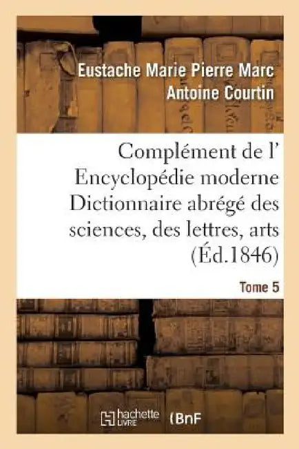 Complément de L' Encyclopédie Moderne Dictionnaire Abrégé Des Sciences, Des Lettres, Des Arts Tome 5 by Eustache Marie Pierre Marc Anto Courtin