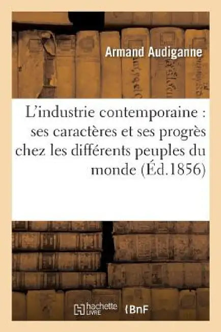 L'Industrie Contemporaine: Ses Caractères Et Ses Progrès Chez Les Différents Peuples Du Monde by Armand Audiganne