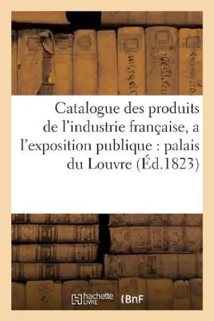 Catalogue Des Produits de l'Industrie Française, Admis a l'Exposition Publique Dans Le Palais: Du Louvre, Contenant Les Noms Et Demeures Des Fabricant by Sans Auteur