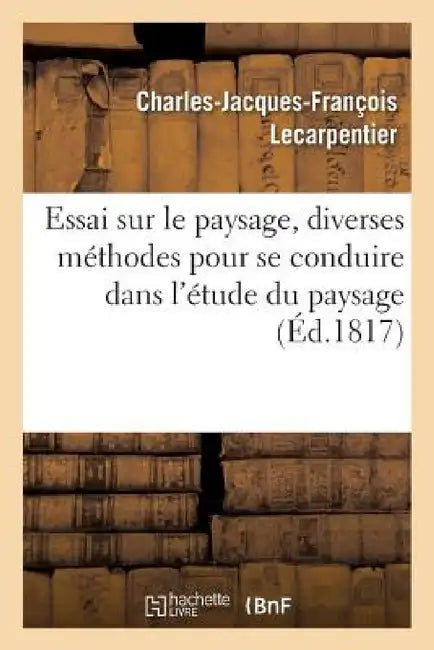 Essai Sur Le Paysage, Dans Lequel on Traite Des Diverses Méthodes Pour Se Conduire Dans: L'Étude Du Paysage, Suivi de Courtes Notices Sur Les Plus Hab by Charles-Jacques-François Lecarpentier