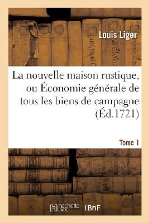 La Nouvelle Maison Rustique, Ou Économie Générale de Tous Les Biens de Campagne. Tome 1 by Louis Liger