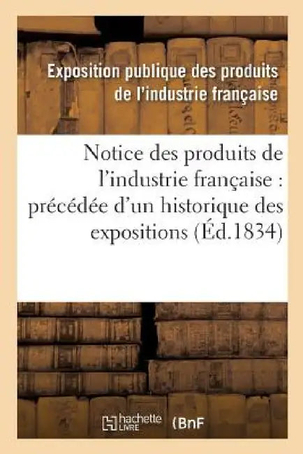Notice Des Produits de l'Industrie Française: Précédée d'Un Historique Des Expositions: Antérieures Et d'Un Coup d'Oeil Général Sur l'Exposition Actue by Exposition Publique