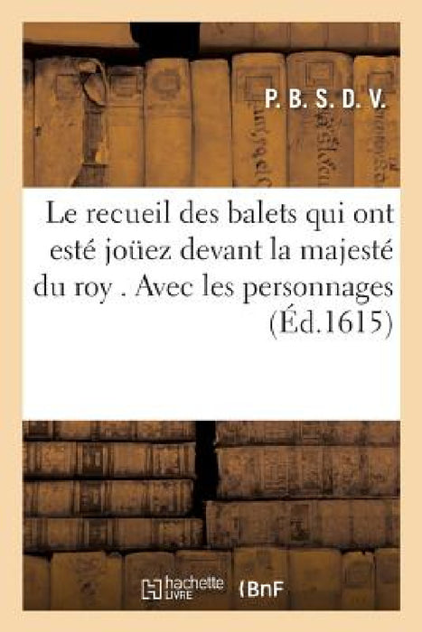 Le Recueil Des Balets Qui Ont Esté Jouez Devant La Majesté Du Roy . Avec Les Personnages: Qui Auroient Présenté Aux Dames Leurs Airs, Billets, Dictons by P. B. S. D. V.