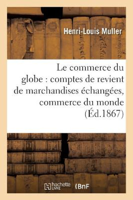 Le Commerce Du Globe: Comptes de Revient de Marchandises Échangées Entre Toutes Les: Principales Places de Commerce Du Monde 1867 by Muller